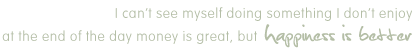I can't see myself doing something I don't enjoy at the end of the day money is great, but happines is better